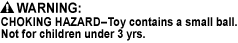 CHOKING HAZARD - Toy contains a small ball. Not for children under 3 yrs., CHOKING HAZARD - This toy is a marble. Not for children under 3 yrs., CHOKING HAZARD - Children under 8 yrs. can choke or suffocate on uninflated or broken balloons. Adult supervision required. Keep uninflated balloons from children. Discard broken balloons at once.